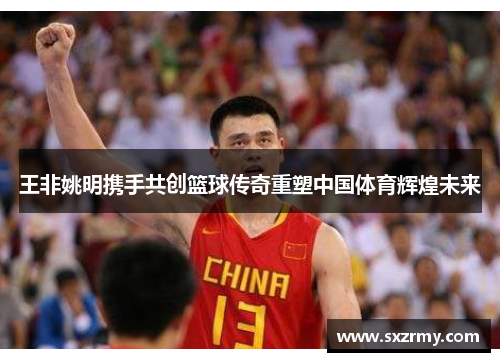 王非姚明携手共创篮球传奇重塑中国体育辉煌未来
