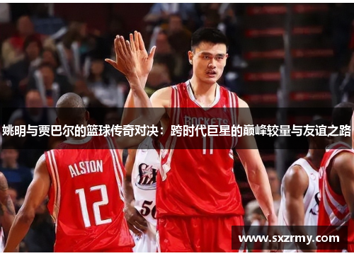 姚明与贾巴尔的篮球传奇对决：跨时代巨星的巅峰较量与友谊之路
