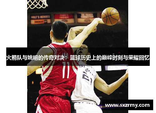 火箭队与姚明的传奇对决：篮球历史上的巅峰时刻与荣耀回忆