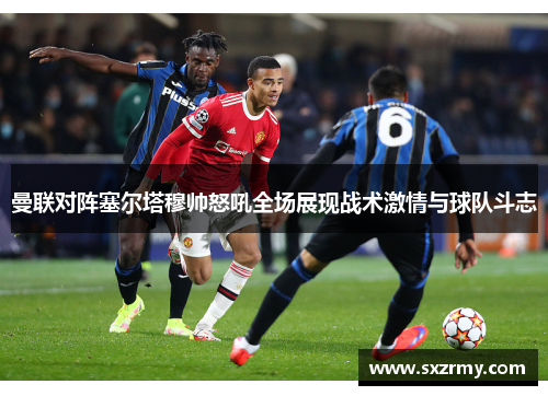 曼联对阵塞尔塔穆帅怒吼全场展现战术激情与球队斗志